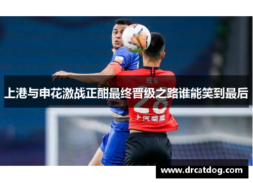 上港与申花激战正酣最终晋级之路谁能笑到最后