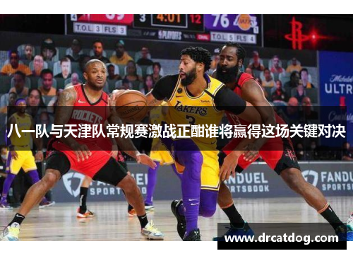 八一队与天津队常规赛激战正酣谁将赢得这场关键对决