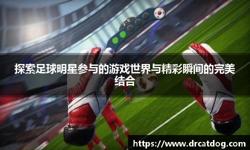 探索足球明星参与的游戏世界与精彩瞬间的完美结合
